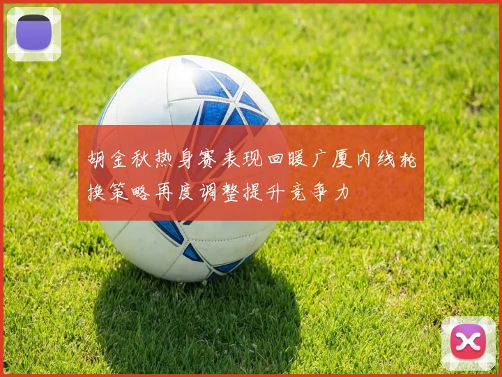 胡金秋热身赛表现回暖广厦内线轮换策略再度调整提升竞争力