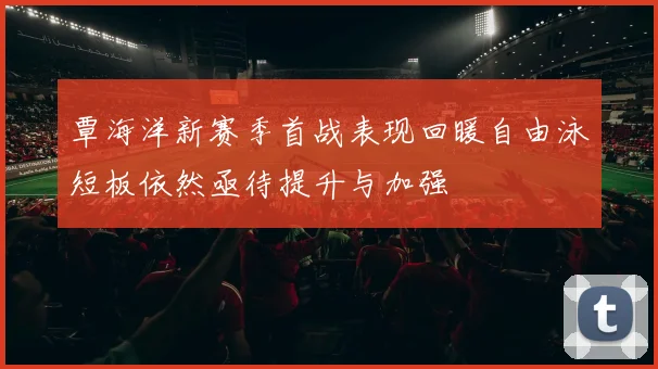 覃海洋新赛季首战表现回暖自由泳短板依然亟待提升与加强