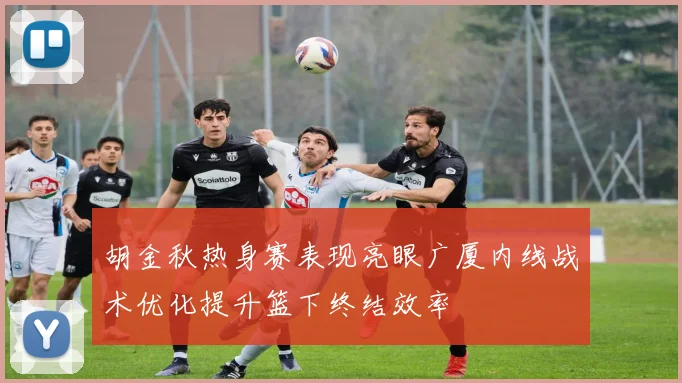 胡金秋热身赛表现亮眼广厦内线战术优化提升篮下终结效率