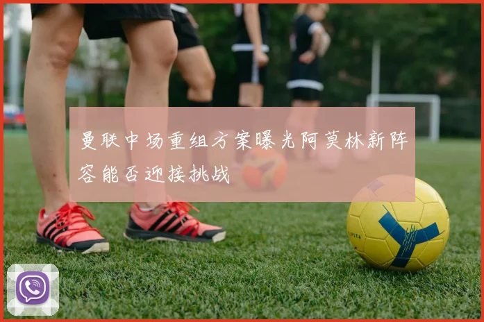 曼联中场重组方案曝光阿莫林新阵容能否迎接挑战